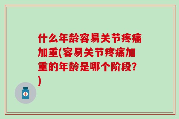什么年龄容易关节疼痛加重(容易关节疼痛加重的年龄是哪个阶段？)
