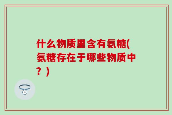 什么物质里含有氨糖(氨糖存在于哪些物质中？)