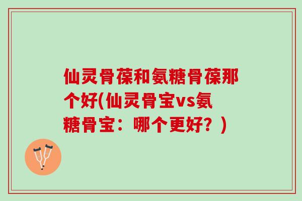 仙灵骨葆和氨糖骨葆那个好(仙灵骨宝vs氨糖骨宝：哪个更好？)