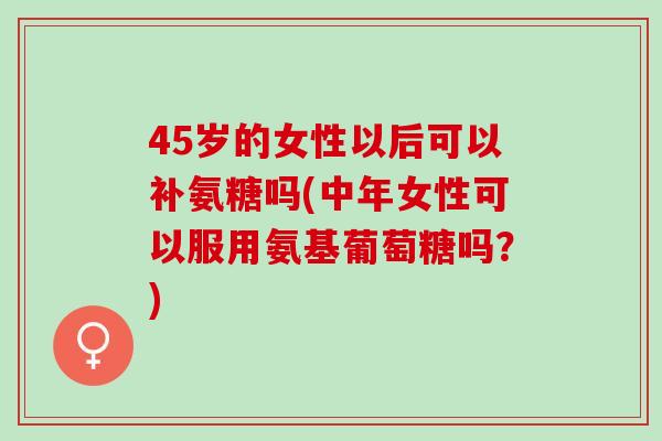 45岁的女性以后可以补氨糖吗(中年女性可以服用氨基葡萄糖吗？)