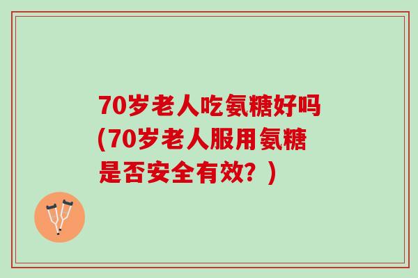 70岁老人吃氨糖好吗(70岁老人服用氨糖是否安全有效？)