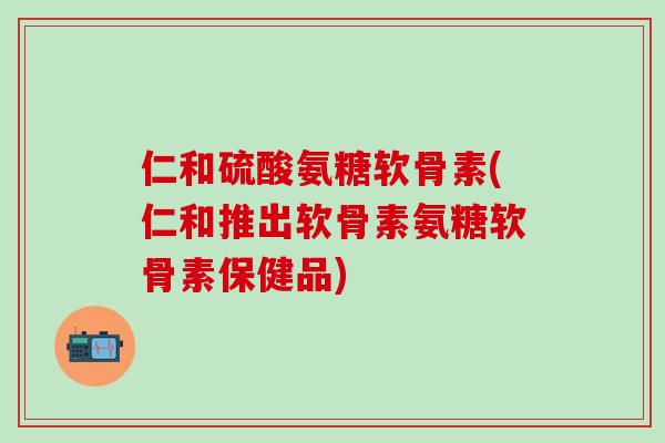 仁和硫酸氨糖软骨素(仁和推出软骨素氨糖软骨素保健品)