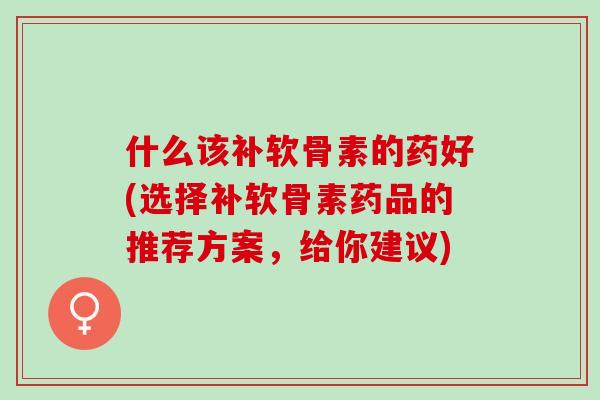 什么该补软骨素的药好(选择补软骨素药品的推荐方案,给你建议) 什么该补软骨素的药好(选择补软骨素药品的推荐方案,给你建议)