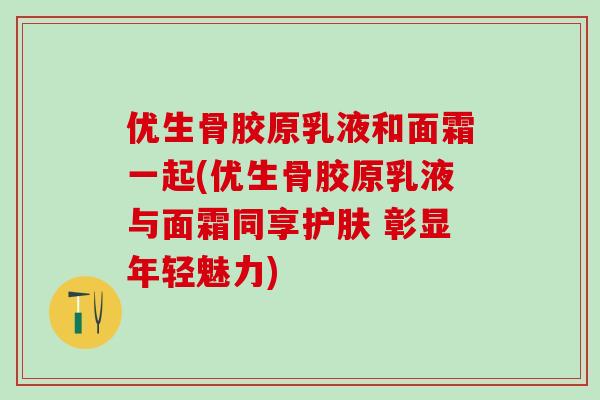 优生骨胶原乳液和面霜一起(优生骨胶原乳液与面霜同享护肤 彰显年轻魅力)