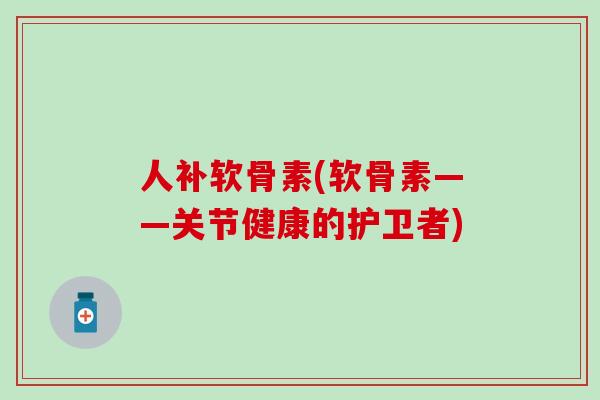 人补软骨素(软骨素——关节健康的护卫者)