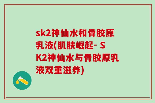 sk2神仙水和骨胶原乳液(肌肤崛起- SK2神仙水与骨胶原乳液双重滋养)