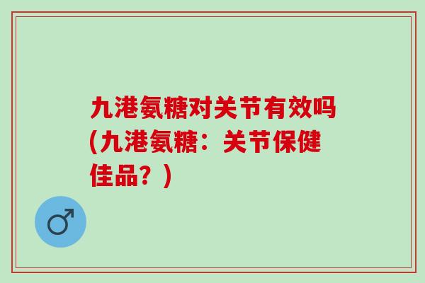 九港氨糖对关节有效吗(九港氨糖：关节保健佳品？)