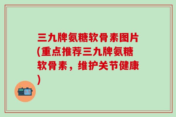 三九牌氨糖软骨素图片(重点推荐三九牌氨糖软骨素，维护关节健康)