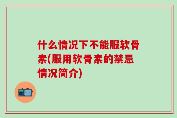 什么情况下不能服软骨素(服用软骨素的禁忌情况简介)