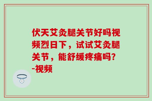 伏天艾灸腿关节好吗视频烈日下，试试艾灸腿关节，能舒缓疼痛吗？-视频