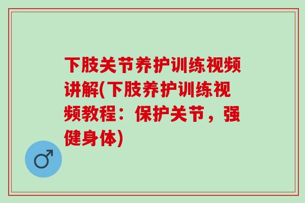 下肢关节养护训练视频讲解(下肢养护训练视频教程：保护关节，强健身体)