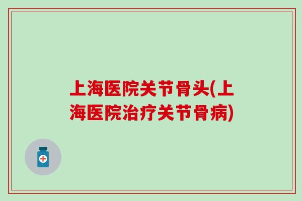 上海医院关节骨头(上海医院治疗关节骨病)