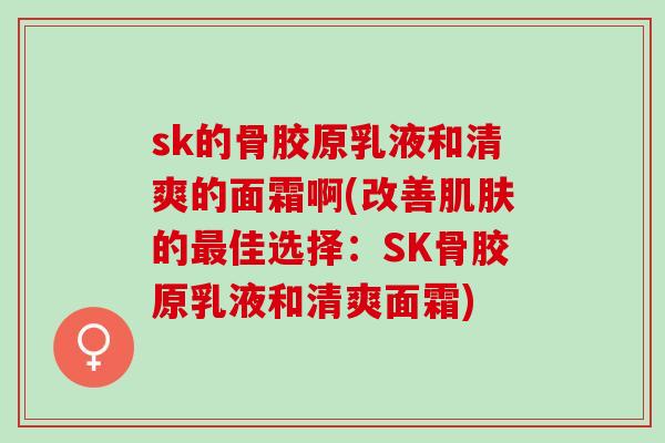 sk的骨胶原乳液和清爽的面霜啊(改善肌肤的最佳选择：SK骨胶原乳液和清爽面霜)
