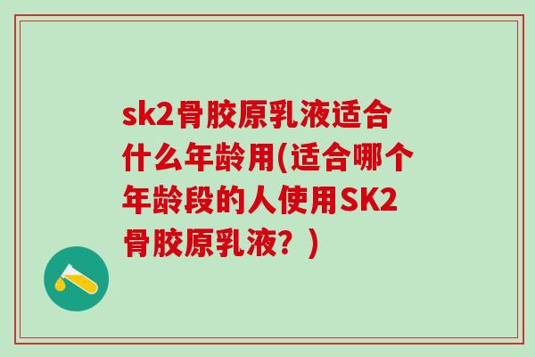 sk2骨胶原乳液适合什么年龄用(适合哪个年龄段的人使用SK2骨胶原乳液？)