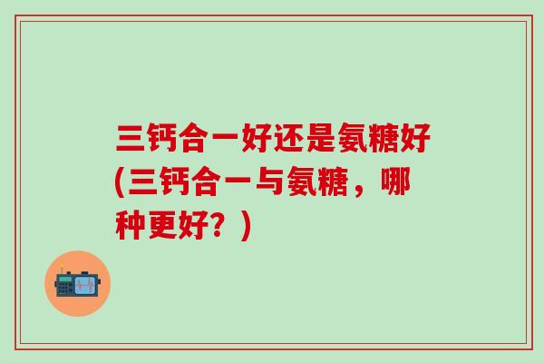 三钙合一好还是氨糖好(三钙合一与氨糖，哪种更好？)