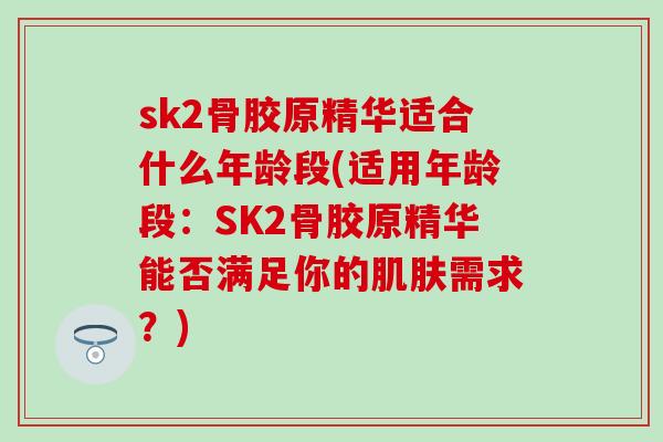 sk2骨胶原精华适合什么年龄段(适用年龄段：SK2骨胶原精华能否满足你的肌肤需求？)