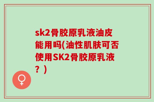 sk2骨胶原乳液油皮能用吗(油性可否使用SK2骨胶原乳液？)