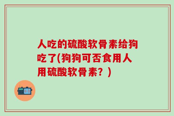 人吃的硫酸软骨素给狗吃了(狗狗可否食用人用硫酸软骨素？)