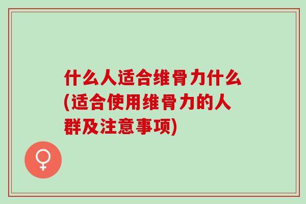 什么人适合维骨力什么(适合使用维骨力的人群及注意事项)