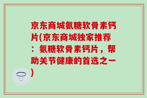 京东商城氨糖软骨素钙片(京东商城独家推荐：氨糖软骨素钙片，帮助关节健康的首选之一)