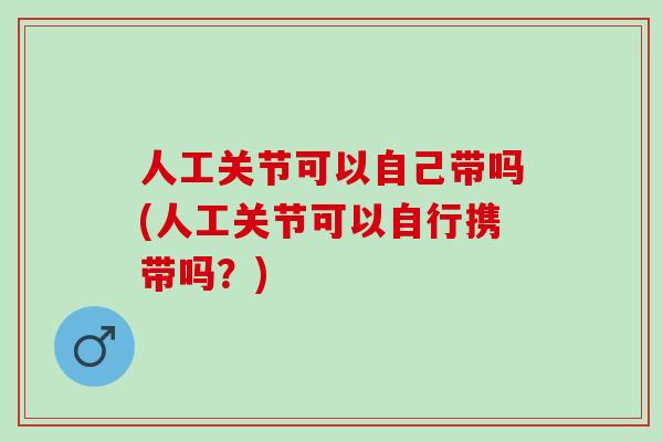 人工关节可以自己带吗(人工关节可以自行携带吗？)