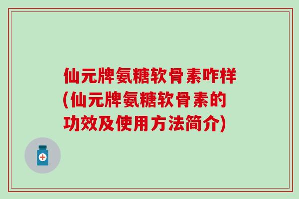 仙元牌氨糖软骨素咋样(仙元牌氨糖软骨素的功效及使用方法简介)