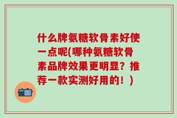什么牌氨糖软骨素好使一点呢(哪种氨糖软骨素品牌效果更明显？推荐一款实测好用的！)