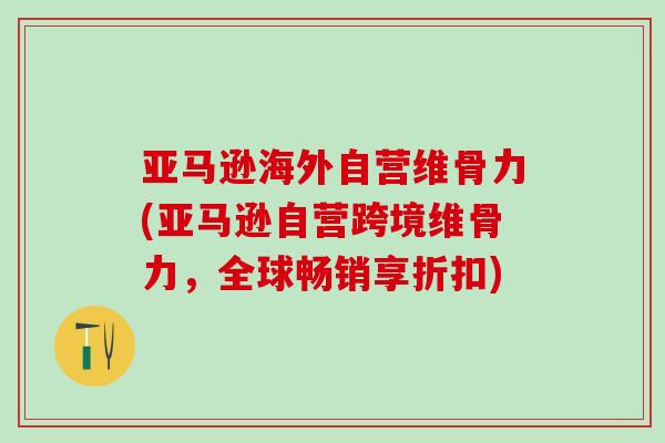 亚马逊海外自营维骨力(亚马逊自营跨境维骨力，全球畅销享折扣)