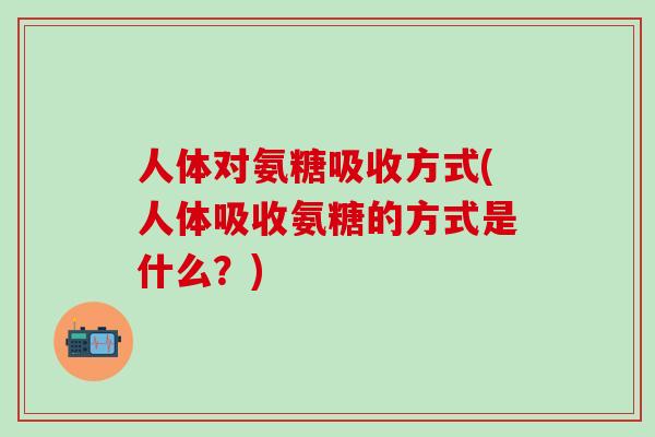 人体对氨糖吸收方式(人体吸收氨糖的方式是什么？)