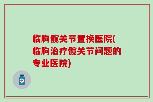 临朐髋关节置换医院(临朐髋关节问题的专业医院) 临朐髋关节置换医院(临朐髋关节问题的专业医院)