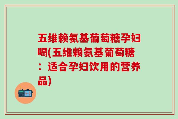 五维赖氨基葡萄糖孕妇喝(五维赖氨基葡萄糖:适合孕妇饮用的营养品) 五维赖氨基葡萄糖孕妇喝(五维赖氨基葡萄糖:适合孕妇饮用的营养品)