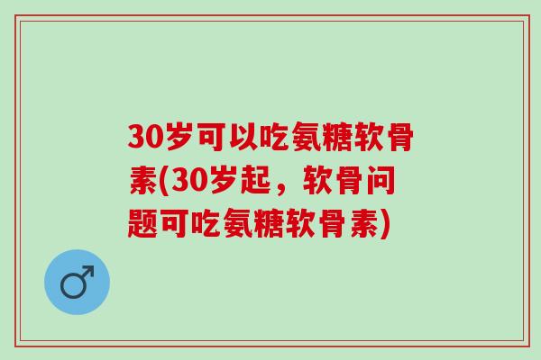30岁可以吃氨糖软骨素(30岁起，软骨问题可吃氨糖软骨素)