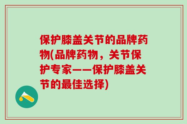 保护膝盖关节的品牌药物(品牌药物，关节保护专家——保护膝盖关节的最佳选择)