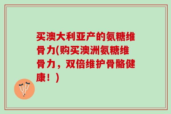 买澳大利亚产的氨糖维骨力(购买澳洲氨糖维骨力，双倍维护骨骼健康！)