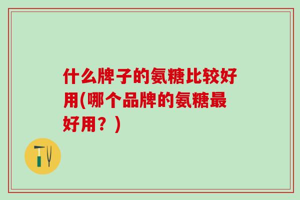 什么牌子的氨糖比较好用(哪个品牌的氨糖最好用？)