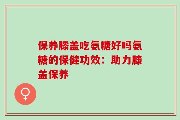 保养膝盖吃氨糖好吗氨糖的保健功效：助力膝盖保养