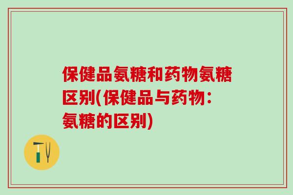 保健品氨糖和药物氨糖区别(保健品与药物：氨糖的区别)