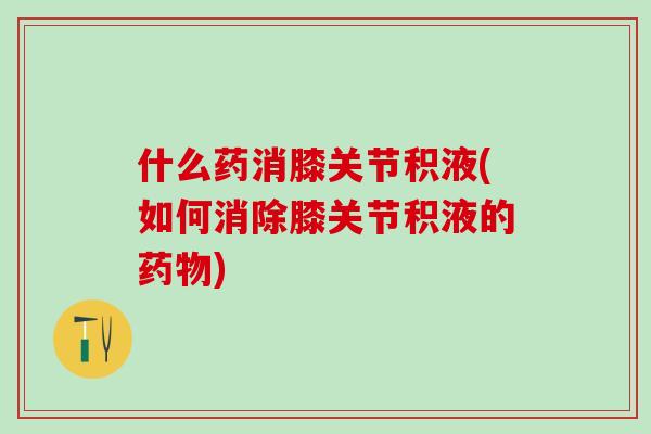 什么药消膝关节积液(如何消除膝关节积液的药物)