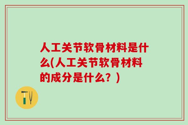 人工关节软骨材料是什么(人工关节软骨材料的成分是什么?) 人工关节软骨材料是什么(人工关节软骨材料的成分是什么?)