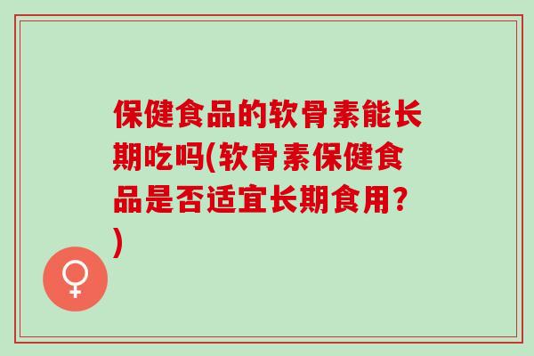 保健食品的软骨素能长期吃吗(软骨素保健食品是否适宜长期食用？)