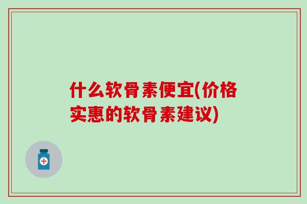 什么软骨素便宜(价格实惠的软骨素建议)