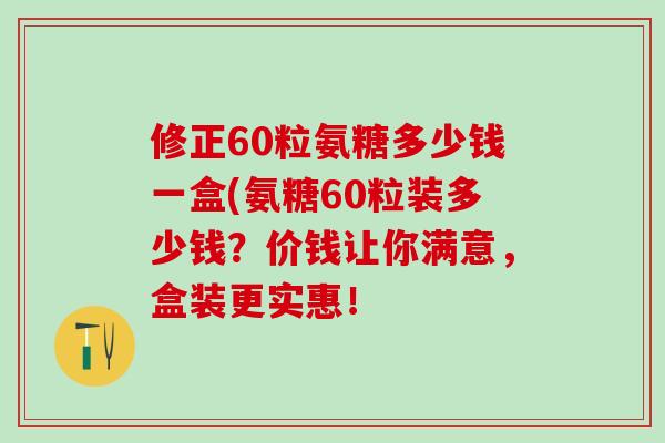 修正60粒氨糖多少钱一盒(氨糖60粒装多少钱？价钱让你满意，盒装更实惠！