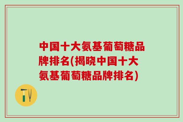 中国十大氨基葡萄糖品牌排名(揭晓中国十大氨基葡萄糖品牌排名)