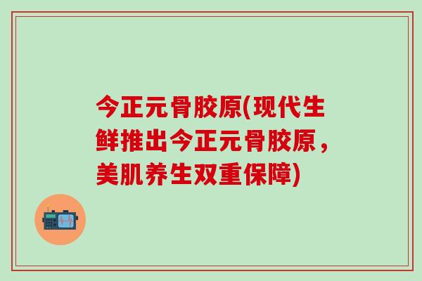 今正元骨胶原(现代生鲜推出今正元骨胶原，美肌养生双重保障)