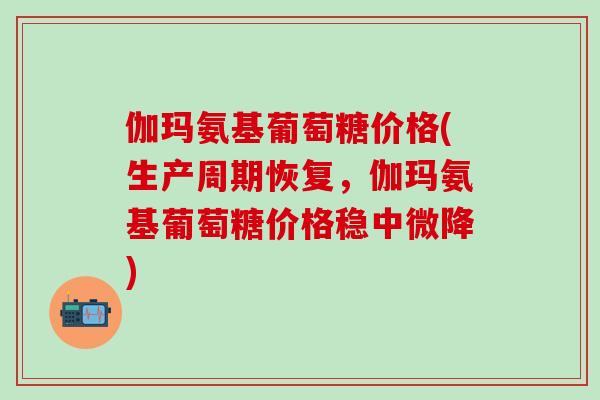伽玛氨基葡萄糖价格(生产周期恢复，伽玛氨基葡萄糖价格稳中微降)