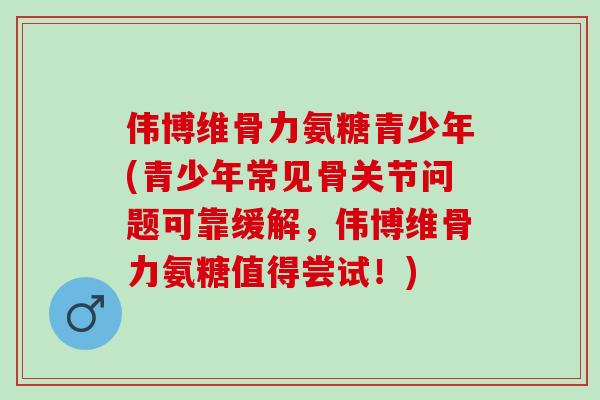 伟博维骨力氨糖青少年(青少年常见骨关节问题可靠缓解，伟博维骨力氨糖值得尝试！)