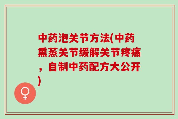 中药泡关节方法(中药熏蒸关节缓解关节疼痛，自制中药配方大公开)