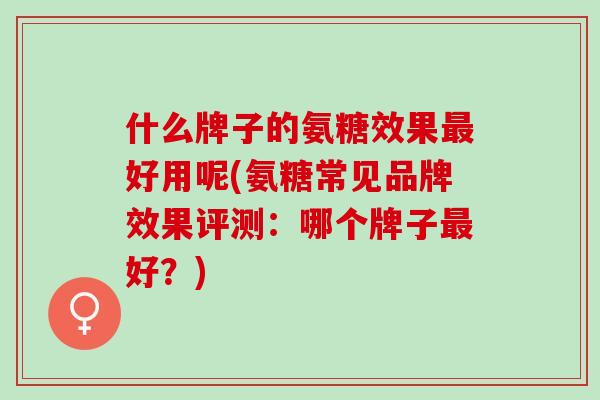 什么牌子的氨糖效果最好用呢(氨糖常见品牌效果评测：哪个牌子最好？)