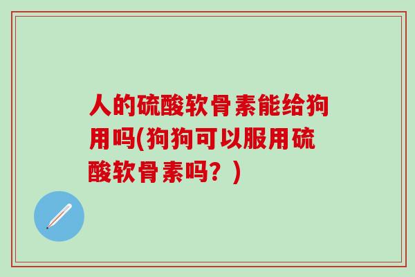 人的硫酸软骨素能给狗用吗(狗狗可以服用硫酸软骨素吗?) 人的硫酸软骨素能给狗用吗(狗狗可以服用硫酸软骨素吗?)