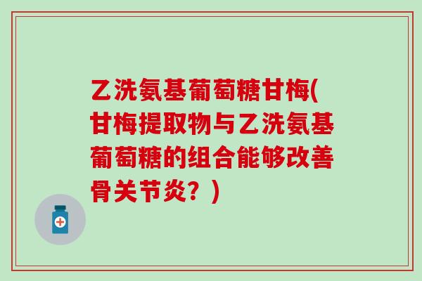 乙洗氨基葡萄糖甘梅(甘梅提取物与乙洗氨基葡萄糖的组合能够改善骨关节炎？)